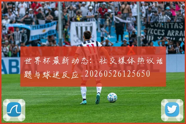世界杯最新动态:社交媒体热议话题与球迷反应_20260526125650