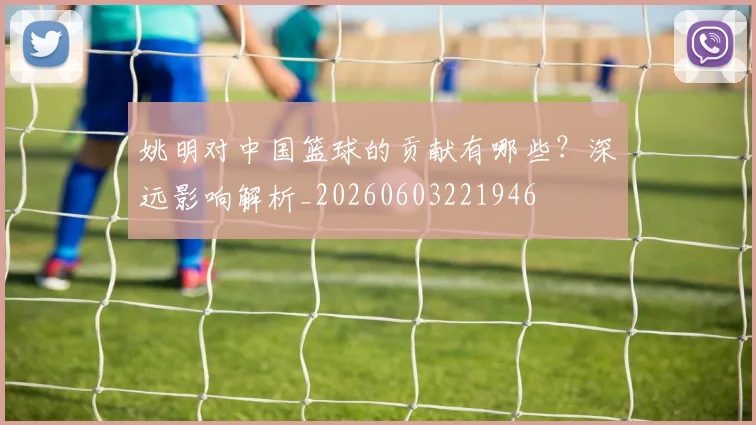 姚明对中国篮球的贡献有哪些?深远影响解析_20260603221946