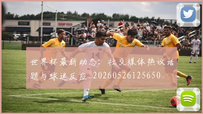 世界杯最新动态：社交媒体热议话题与球迷反应_20260526125650