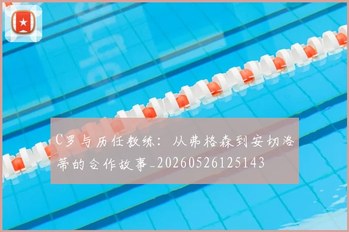 C罗与历任教练:从弗格森到安切洛蒂的合作故事_20260526125143