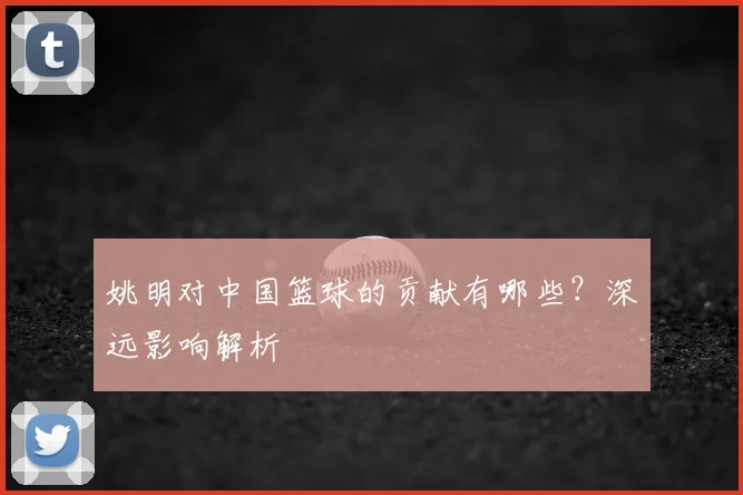 姚明对中国篮球的贡献有哪些？深远影响解析
