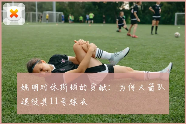 姚明对休斯顿的贡献：为何火箭队退役其11号球衣