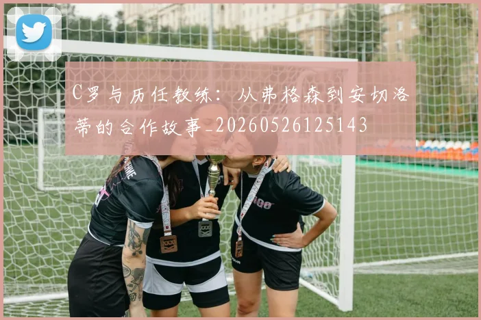 C罗与历任教练：从弗格森到安切洛蒂的合作故事_20260526125143