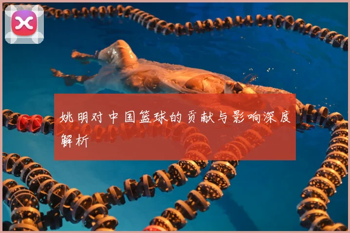 姚明对中国篮球的贡献与影响深度解析